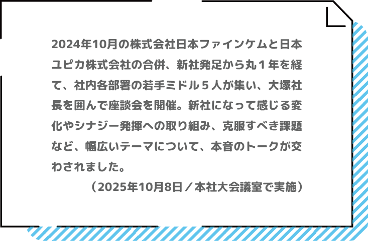 2024年10月の合併、新社発足から丸１年を経て、若手ミドル５人が集い、大塚社長を囲んで座談会を開催。本音のトークが交わされました。